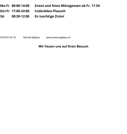 Mo-Fr 	08:00-14:00 	Znüni und feine Mittagessen ab Fr. 17.50 Do+Fr	17:00-24:00	Codonbleu-Plausch SA	08:30-12:00	En luschtige Znüni      079 631 93 70	Sünneli Eglisau	www.sonne-eglisau.ch  Wir freuen uns auf Ihren Besuch